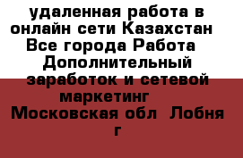 удаленная работа в онлайн сети Казахстан - Все города Работа » Дополнительный заработок и сетевой маркетинг   . Московская обл.,Лобня г.